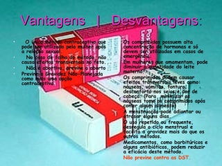 Vantagens  |  Desvantagens :     O único método contraceptivo que pode ser utilizado pela mulher após a relação sexual.     No caso de falha do método, não causa efeitos transversais no feto.     Não é abortiva, previne o aborto  Previne a Gravidez Não-Planejada como mais uma opção contraceptiva.  Os comprimidos possuem alta concentração de hormonas e só devem ser utilizadas em casos de emergência.  Em mulheres que amamentam, pode diminuir a quantidade do leite materno.  Os comprimidos podem causar efeitos transversais leves como: náuseas, vómitos, tontura, desconforto nos seios e dor de cabeça. (Para  minimizar as náuseas tome os comprimidos após comer algum alimento)  A menstruação pode adiantar ou atrasar alguns dias.  O uso repetido ou frequente, desregula o ciclo menstrual e facilita a gravidez mais do que os outros métodos.  Medicamentos, como barbitúricos e alguns antibióticos, podem reduzir a eficácia deste método.  Não previne contra as DST.  