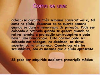 Como se usa: Coloca-se durante três semanas consecutivas e, tal como na pílula, descansa-se na quarta semana, quando se dará a hemorragia de privação. Pode ser colocado e retirado quando se quiser; quando se retira termina a protecção contraceptiva e pode haver uma hemorragia. Este adesivo pode ser colocado nas nádegas, no abdómen, no dorso superior ou no antebraço. Quanto aos efeitos secundários, são os mesmos que a pílula apresenta.  Só pode ser adquirido mediante prescrição médica .  