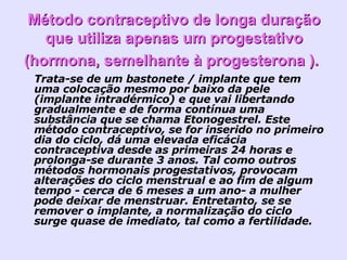 Método contraceptivo de longa duração que utiliza apenas um progestativo (hormona, semelhante à progesterona ).   Trata-se de um bastonete / implante que tem uma colocação mesmo por baixo da pele (implante intradérmico) e que vai libertando gradualmente e de forma contínua uma substância que se chama Etonogestrel. Este método contraceptivo, se for inserido no primeiro dia do ciclo, dá uma elevada eficácia contraceptiva desde as primeiras 24 horas e prolonga-se durante 3 anos. Tal como outros métodos hormonais progestativos, provocam alterações do ciclo menstrual e ao fim de algum tempo - cerca de 6 meses a um ano- a mulher pode deixar de menstruar. Entretanto, se se remover o implante, a normalização do ciclo surge quase de imediato, tal como a fertilidade.  