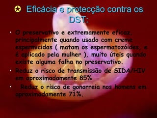    Eficácia e protecção contra os DST: O preservativo e extremamente eficaz, principalmente quando usado com creme espermicidas ( matam os espermatozóides, e é aplicado pela mulher ), muito úteis quando existe alguma falha no preservativo. Reduz o risco de transmissão de SIDA/HIV em aproximadamente 85%  Reduz o risco de gonorreia nos homens em aproximadamente 71%. 