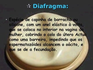    Diafragma: Espécie de capinha de borracha ou silicone, com um anel elástico à volta, que se coloca no interior na vagina da mulher, cobrindo o colo do útero Actua como uma barreira, impedindo que os espermatozóides alcancem o oócito, e que se de a fecundação. 