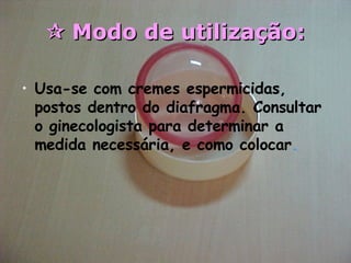    Modo de utilização: Usa-se com cremes espermicidas, postos dentro do diafragma. Consultar o ginecologista para determinar a medida necessária, e como colocar .   