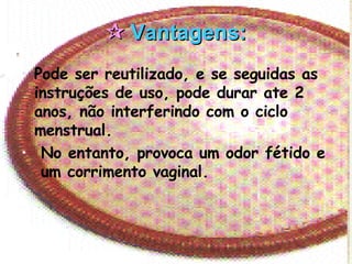    Vantagens: Pode ser reutilizado, e se seguidas as instruções de uso, pode durar ate 2 anos, não interferindo com o ciclo menstrual. No entanto, provoca um odor fétido e  um corrimento vaginal. 