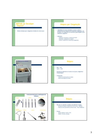 3
l Método utilizado para o diagnóstico imediato de certas lesões
Método do Decalque:
“Imprint”
l “Modalidade de técnica histológica na qual se obtém o
endurecimento do fragmento de tecido pela congelação a fim
de poder ser cortado por um micrótomo especial ligado a uma
substância congelante”.
l Indicações:
– Estabelecer a presença e a natureza do tumor;
– Determinar a adequação de margens;
– Verificar a suficiência de material para diagnóstico.
Biópsia por Congelação
Micrótomo de congelação
l Bios = vida
l Opsis = visão
l Retirada de fragmentos de tecido do vivo para o diagnóstico
histopatológico
l Compreende:
– Colheita do material pelo ato cirúrgico
– Exame microscópico do mesmo
Biópsia
Bisturi Punch Saca-bocado
Alça de
polipectomia Trefina Cureta Estereotaxia
Instrumental para realização de
biópsia
l Não deve ser aplicado a qualquer procedimento cirúrgico:
– Remoção de pequeno fragmento do colo do útero – BIÓPSIA
– Exame do útero proveniente de histerectomia – PEÇA CIRÚRGICA
l Fixação :
– Solução utilizada: Formol a 10%
– Volume: 20 vezes o da peça
Biópsia
 