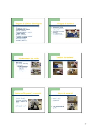 7
Preparo de Lâminas Histológicas
l Clivagem do material
l Processamento do material
l Inclusão do material
l Desbastar(desgaste) o material
l Corte do material
l Abertura do material
l Colocação do material na estufa
l Coloração do material
l Fases da coloração
l Montagem da lâmina
Clivagem do material
l Identificação do material
l Fixação prévia do material
em formol 10%
l Descrever as características
do material
l Secção do material de
3,0x2,5x0,3cm p/ inclusão
Processamento do tecido
l Auto-técnico
(processador de tecido)
– Constituição
– Fases do processamento
l Fixação, desidratação,
clarificação e
impregnação
l Duração processo
Inclusão do material
Desbastar(desgastar) o material
l Consiste em retirar o
excesso de parafina e
acertar a superfície do
bloco
l Utilização de navalha
específica
Corte do material
l Resfriar o bloco
previamente
l Corte no micrótomo de
3µ a 5µ
 