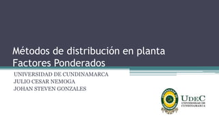 Métodos de distribución en planta
Factores Ponderados
UNIVERSIDAD DE CUNDINAMARCA
JULIO CESAR NEMOGA
JOHAN STEVEN GONZALES
 