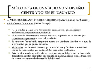 MÉTODOS DE USABILIDAD Y DISEÑO CENTRADO EN EL USUARIO 4. MÉTODOS DE  ANÁLISIS DE USABILIDAD  (Aproximación por Grupos) 4.1.1. Grupos Orientados  (Focus Groups). Nos permiten preguntar a los usuarios acerca de sus  experiencias y preferencias respecto de un producto .  Se interactúa directamente con los usuarios, a quienes se les solicita que  expresen sus opiniones  acerca del producto. Se comienza formulando preguntas acerca del producto basadas en el tipo de información que se quiere conocer. Moderador : ha de estar presente para interactuar y facilitar la discusión acerca de los aspectos que surjan de las preguntas realizadas. Esta técnica puede ser utilizada  en cualquier etapa del proceso de desarrollo , dependiendo de las preguntas que sean formuladas, aunque es más frecuente en etapas tempranas de desarrollo del sitio web. 