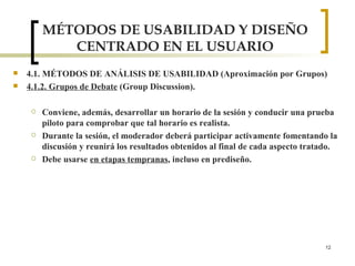 MÉTODOS DE USABILIDAD Y DISEÑO CENTRADO EN EL USUARIO 4.1. MÉTODOS DE ANÁLISIS DE USABILIDAD (Aproximación por Grupos) 4.1.2. Grupos de Debate  (Group Discussion). Conviene, además, desarrollar un horario de la sesión y conducir una prueba piloto para comprobar que tal horario es realista. Durante la sesión, el moderador deberá participar activamente fomentando la discusión y reunirá los resultados obtenidos al final de cada aspecto tratado. Debe usarse  en etapas tempranas , incluso en prediseño. 