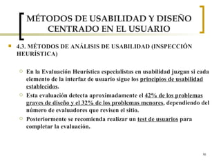 MÉTODOS DE USABILIDAD Y DISEÑO CENTRADO EN EL USUARIO 4.3. MÉTODOS DE ANÁLISIS DE USABILIDAD (INSPECCIÓN HEURÍSTICA) En la Evaluación Heurística especialistas en usabilidad juzgan si cada elemento de la interfaz de usuario sigue los  principios de usabilidad establecidos .  Esta evaluación detecta aproximadamente el  42% de los problemas graves de diseño y el 32% de los problemas menores , dependiendo del número de evaluadores que revisen el sitio.  Posteriormente se recomienda realizar un  test de usuarios  para completar la evaluación.  