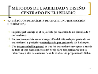 MÉTODOS DE USABILIDAD Y DISEÑO CENTRADO EN EL USUARIO 4.3. MÉTODOS DE ANÁLISIS DE USABILIDAD (INSPECCIÓN HEURÍSTICA) Su principal ventaja es el  bajo coste  (se recomienda un mínimo de 3 evaluadores). En proceso consiste en una inspección del sitio web por parte de los evaluadores, y posterior  comunicación por escrito  de sus hallazgos.  Una  recomendación general  es que los evaluadores naveguen a través de todo el sitio web al menos dos veces para familiarizarse con su estructura, antes de comenzar con la evaluación propiamente dicha. 