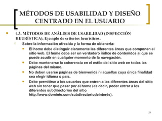 MÉTODOS DE USABILIDAD Y DISEÑO CENTRADO EN EL USUARIO 4.3. MÉTODOS DE ANÁLISIS DE USABILIDAD (INSPECCIÓN HEURÍSTICA). Ejemplo de criterios heurísticos: Sobre la información ofrecida y la forma de obtenerla: El home debe distinguir claramente las diferentes áreas que componen el sitio web. El home debe ser un verdadero índice de contenidos al que se puede acudir en cualquier momento de la navegación. Debe mantenerse la coherencia en el estilo del sitio web en todas las páginas del mismo. No deben usarse páginas de bienvenida ni aquellas cuya única finalidad sea elegir idioma o país. Debe permitirse a los usuarios que entren a las diferentes áreas del sitio web sin tener que pasar por el home (es decir, poder entrar a los diferentes subdirectorios del sitio http://www.dominio.com/subdirectoriodeinterés). 
