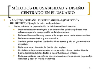 MÉTODOS DE USABILIDAD Y DISEÑO CENTRADO EN EL USUARIO 4.3. MÉTODOS DE ANÁLISIS DE USABILIDAD (INSPECCIÓN HEURÍSTICA). Ejemplo de criterios heurísticos: Sobre la forma de presentación de la información al usuario : Deben destacarse en negrita o en colores las palabras y frases mas relevantes para la comprensión de la información. Deben utilizarse viñetas y numeraciones para una mejor comprensión. Deben separarse textos y encabezados. Se debe poder imprimir con facilidad los textos y sin un gasto de tinta excesivo. Debe usarse un  tamaño de fuente bien legible. No deben aplicarse fondos con texturas o de colores que impidan la buena legibilidad de los textos o la confusión con enlaces. Deben respetarse los colores convencionales en los enlaces (rojo en los visitados y azul en los no visitados). 
