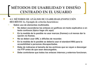 MÉTODOS DE USABILIDAD Y DISEÑO CENTRADO EN EL USUARIO 4.3. MÉTODOS DE ANÁLISIS DE USABILIDAD (INSPECCIÓN HEURÍSTICA). Ejemplo de criterios heurísticos: Sobre uso de elementos multimedia. No deben esconderse los enlaces en gráficos sin texto explicativo o en texto confusos (tipico  haga clic aquí) En la medida de lo posible no usar marcos (frames) o al menos dar la opción  no frames . No se deben usar URL´s difíciles de recordar. En la medida de lo posible se debería usar el standard WAI para la accesibilidad a personas discapacitadas. Debe de indicarse el tamaño de los archivos que se vayan a descargar vía FTP antes de que sean descargados. Debe controlarse que todos los enlaces internos y externos funcionan. 