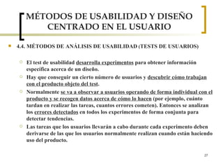 MÉTODOS DE USABILIDAD Y DISEÑO CENTRADO EN EL USUARIO 4.4. MÉTODOS DE ANÁLISIS DE USABILIDAD  ( TESTS DE USUARIOS) El test de usabilidad  desarrolla experimentos  para obtener información específica acerca de un diseño. Hay que conseguir un cierto número de usuarios y  descubrir cómo trabajan con el producto objeto del test .  Normalmente  se va a observar a usuarios operando de forma individual con el producto y se recogen datos acerca de cómo lo hacen  (por ejemplo, cuánto tardan en realizar las tareas, cuantos errores cometen). Entonces se analizan los  errores detectados  en todos los experimentos de forma conjunta para detectar tendencias. Las tareas que los usuarios llevarán a cabo durante cada experimento deben derivarse de las que los usuarios normalmente realizan cuando están haciendo uso del producto. 
