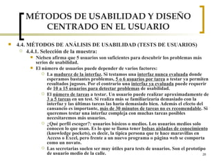 MÉTODOS DE USABILIDAD Y DISEÑO CENTRADO EN EL USUARIO 4.4. MÉTODOS DE ANÁLISIS DE USABILIDAD (TESTS DE USUARIOS) 4.4.1. Selección de la muestra: Nielsen afirma que 5 usuarios son suficientes para descubrir los problemas más serios de usabilidad. El número de usuarios puede depender de varios factores: La  madurez de la interfaz . Si testamos una  interfaz nunca evaluada  donde esperamos bastantes problemas,  5 o 6 usuarios por tarea  a testar ya permiten resultados jugosos. Por el contrario una  interfaz ya evaluada  puede requerir de  10 a 15 usuarios para detectar problemas  de usabilidad. El  número de tareas  a testar. Un usuario puede realizar aproximadamente de  3 a 5 tareas  en un test. Si realiza más se familiarizaría demasiado con la interfaz y las últimas tareas las haría demasiado bien. Además el efecto del cansancio es importante,  más de 30 minutos de tareas no es recomendable . Si queremos testar una interfaz compleja con muchas tareas posibles necesitaremos más usuarios. ¿Qué perfil escoger?: usuarios básicos o medios. Los usuarios medios solo conocen lo que usan. Es lo que se llama tener  bolsas aisladas de conocimiento  (knowledge pockets), es decir, la típica persona que te hace maravillas en Access o Excel, pero frente a un nuevo programa o página web se comporta como un novato. Las secretarias suelen ser muy útiles para tests de usuarios. Son el prototipo de usuario medio de la calle. 