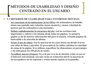 MÉTODOS DE USABILIDAD Y DISEÑO CENTRADO EN EL USUARIO 5. CRITERIOS DE USABILIDAD PARA ENTORNOS MÓVILES Ser consciente de las limitaciones de los PDAs : los ordenadores de bolsillo tienen una pantalla más reducida, menos memoria y menos velocidad de proceso que los ordenadores convencionales.  Definir cuidadosamente la estructura del site : con las secciones más importantes y enlaces a las mismas desde todas las páginas. La primera página ya ha de mostrar información útil para el usuario, evitando páginas de bienvenida o de selección de idioma.  Evitar el uso de tablas : Een la mayoría de los casos basta con dividir el texto con saltos de línea y párrafos. El procesado de las tablas ralentiza la velocidad de carga de la página. Si se utilizan, especificar las dimensiones en porcentajes y sin sobrepasar los 150 pixels de ancho.  No utilizar marcos (frames):  Si ya de por sí se ha de intentar evitar su uso en el Internet convencional, con más razón en el Internet móvil: la mayoría de los navegadores no los soportan y restan mucho espacio en la pantalla.  