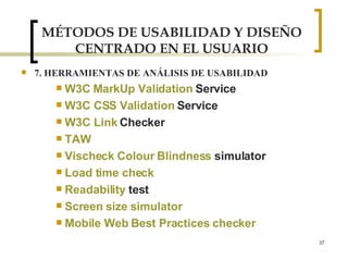MÉTODOS DE USABILIDAD Y DISEÑO CENTRADO EN EL USUARIO 7. HERRAMIENTAS DE ANÁLISIS DE USABILIDAD W3C  MarkUp   Validation   Service   W3C CSS  Validation   Service   W3C Link  Checker   TAW Vischeck   Colour   Blindness   simulator   Load time check   Readability   test   Screen   size   simulator Mobile Web Best Practices checker 