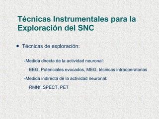 Técnicas Instrumentales para la Exploración del SNC Técnicas de exploración: -Medida directa de la actividad neuronal: EEG, Potenciales evocados, MEG, técnicas intraoperatorias -Medida indirecta de la actividad neuronal: RMNf, SPECT, PET 