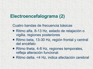 Electroencefalograma (2) Cuatro bandas de frecuencia básicas Ritmo alfa, 8-13 Hz, estado de relajación o vigilia, regiones posteriores Ritmo beta, 13-30 Hz, región frontal y central del encéfalo Ritmo theta, 4-8 Hz, regiones temporales, refleja alteración funcional. Ritmo delta, <4 Hz, indica afectación cerebral 