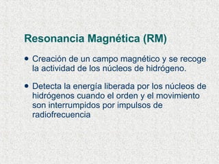 Resonancia Magnética (RM) Creación de un campo magnético y se recoge la actividad de los núcleos de hidrógeno. Detecta la energía liberada por los núcleos de hidrógenos cuando el orden y el movimiento son interrumpidos por impulsos de radiofrecuencia  