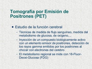 Tomografía por Emisión de Positrones (PET) Estudio de la función cerebral Técnicas de medida de flujo sanguíneo, medida del metabolismo de glucosa, de oxígeno,... Inyección de un compuesto biológicamente activo con un elemento emisor de positrones, detección de los rayos gamma emitidos por los positrones al chocar con electrones del cerebro El metabolismo regional se mide con 18-Fluor- Deoxi-Glucosa (FDG) 