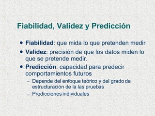 Fiabilidad, Validez y Predicción Fiabilidad : que mida lo que pretenden medir Validez : precisión de que los datos miden lo que se pretende medir. Predicción : capacidad para predecir comportamientos futuros  Depende del enfoque teórico y del grado de estructuración de la las pruebas Predicciones individuales 