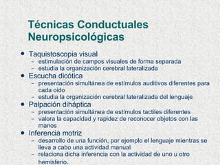 Técnicas Conductuales Neuropsicológicas Taquistoscopia visual   estimulación de campos visuales de forma separada  estudia la organización cerebral lateralizada Escucha dicótica presentación simultánea de estímulos auditivos diferentes para cada oido estudia la organización cerebral lateralizada del lenguaje Palpación diháptica presentación simultánea de estímulos tactiles diferentes valora la capacidad y rapidez de reconocer objetos con las manos Inferencia motriz desarrollo de una función, por ejemplo el lenguaje mientras se lleva a cabo una actividad manual relaciona dicha inferencia con la actividad de uno u otro hemisferio . 