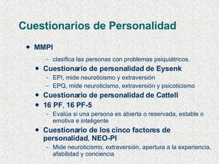 Cuestionarios de Personalidad MMPI clasifica las personas con problemas psiquiátricos. Cuestionario de personalidad de Eysenk EPI, mide neuroticismo y extraversión EPQ, mide neuroticismo, extraversión y psicoticismo Cuestionario de personalidad de Cattell 16 PF ,  16 PF-5 Evalúa si una persona es abierta o reservada, estable o emotiva e inteligente Cuestionario de los cinco factores de personalidad ,  NEO-PI Mide neuroticismo, extraversión, apertura a la experiencia, afabilidad y conciencia 