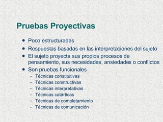 Pruebas Proyectivas Poco estructuradas Respuestas basadas en las interpretaciones del sujeto El sujeto proyecta sus propios procesos de pensamiento, sus necesidades, ansiedades o conflictos Son pruebas funcionales Técnicas constitutivas Técnicas constructivas Técnicas interpretativas Técnicas catárticas Técnicas de completamiento Técnicas de comunicación 
