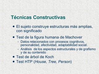 Técnicas Constructivas El sujeto construye estructuras más amplias, con significado Test de la figura humana de Machover Datos relacionados con procesos cognitivos, personalidad, afectividad, adaptabilidad social. Análisis  de los aspectos estructurales y de grafismo y de su contenido Test de árbol de Koch Test HTP ( House, Tree, Person ) 