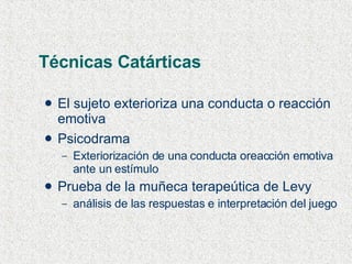 Técnicas Catárticas El sujeto exterioriza una conducta o reacción emotiva Psicodrama Exteriorización de una conducta oreacción emotiva ante un estímulo  Prueba de la muñeca terapeútica de Levy análisis de las respuestas e interpretación del juego 