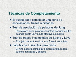 Técnicas de Completamiento El sujeto debe completar una serie de asociaciones, frases o historias Test de asociación de palabras de Jung Reemplazo de la palabra inductora por una neutra cuando existe un vínculo afectivo o emotivo Test de frases incompletas de Sachs y Levy El sujeto deberá terminar una frase incompleta Fábulas de Luisa Düs para niños El niño deberá completar diez historietas sobre sueños, fantasías y deseos 