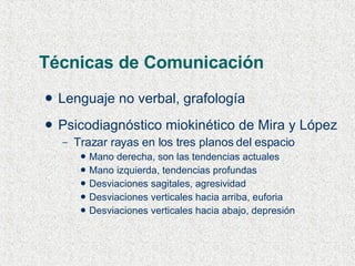 Técnicas de Comunicación Lenguaje no verbal, grafología Psicodiagnóstico miokinético de Mira y López Trazar rayas en los tres planos del espacio Mano derecha, son las tendencias actuales Mano izquierda, tendencias profundas Desviaciones sagitales, agresividad Desviaciones verticales hacia arriba, euforia Desviaciones verticales hacia abajo, depresión 