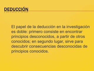 DEDUCCIÓN
El papel de la deducción en la investigación
es doble: primero consiste en encontrar
principios desconocidos, a partir de otros
conocidos; en segundo lugar, sirve para
descubrir consecuencias desconocidas de
principios conocidos.
 