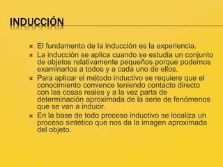INDUCCIÓN
 El fundamento de la inducción es la experiencia.
 La inducción se aplica cuando se estudia un conjunto
de objetos relativamente pequeños porque podemos
examinarlos a todos y a cada uno de ellos.
 Para aplicar el método inductivo se requiere que el
conocimiento comience teniendo contacto directo
con las cosas reales y a la vez parta de
determinación aproximada de la serie de fenómenos
que se van a inducir.
 En la base de todo proceso inductivo se localiza un
proceso sintético que nos da la imagen aproximada
del objeto.
 