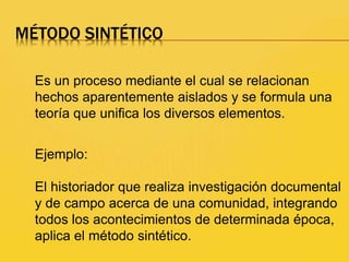 MÉTODO SINTÉTICO
Es un proceso mediante el cual se relacionan
hechos aparentemente aislados y se formula una
teoría que unifica los diversos elementos.
Ejemplo:
El historiador que realiza investigación documental
y de campo acerca de una comunidad, integrando
todos los acontecimientos de determinada época,
aplica el método sintético.
 