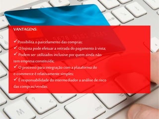 VANTAGENS:
Possibilita o parcelamento das compras;
O lojista podeefetuar a retirada do pagamento à vista;
Podem ser utilizados inclusive porquem ainda não
tem empresa constituída;
Oprocesso para integração com a plataforma do
e-commerceé relativamente simples;
É responsabilidade dointermediador a análise de risco
das compras/vendas;
 