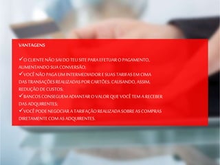 VANTAGENS
O CLIENTENÃO SAI DOTEUSITEPARAEFETUARO PAGAMENTO,
AUMENTANDOSUACONVERSÃO;
VOCÊNÃO PAGA UMINTERMEDIADORE SUASTARIFASEM CIMA
DASTRANSAÇÕESREALIZADASPORCARTÕES.CAUSANDO,ASSIM,
REDUÇÃODECUSTOS;
BANCOSCONSEGUEMADIANTAROVALORQUE VOCÊTEM A RECEBER
DASADQUIRENTES;
VOCÊPODENEGOCIARA TARIFAÇÃOREALIZADASOBREASCOMPRAS
DIRETAMENTECOM ASADQUIRENTES.
 