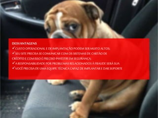 DESVANTAGENS
CUSTO OPERACIONAL E DE IMPLANTAÇÃO PODEM SER MUITO ALTOS;
SEU SITE PRECISA SECOMUNICAR COM OS SISTEMAS DE CARTÃODE
CRÉDITO E COM ISSO É PRECISO INVESTIR EM SEGURANÇA;
A RESPONSABILIDADE POR PROBLEMAS RELACIONADOS À FRAUDE SERÁ SUA
VOCÊ PRECISA DE UMA EQUIPE TÉCNICA CAPAZ DE IMPLANTARE DAR SUPORTE
 