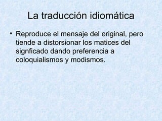 La traducción idiomática Reproduce el mensaje del original, pero tiende a distorsionar los matices del signficado dando preferencia a coloquialismos y modismos. 