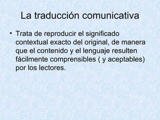 La traducción comunicativa Trata de reproducir el significado contextual exacto del original, de manera que el contenido y el lenguaje resulten fácilmente comprensibles ( y aceptables) por los lectores. 