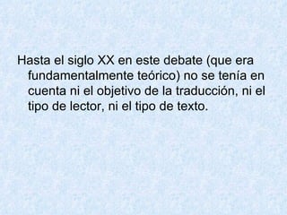 Hasta el siglo XX en este debate (que era fundamentalmente teórico) no se tenía en cuenta ni el objetivo de la traducción, ni el tipo de lector, ni el tipo de texto. 