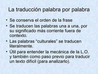 La traducción palabra por palabra Se conserva el orden de la frase Se traducen las palabras una a una, por su significado más corriente fuera de contexto. Las palabras “culturales” se traducen literalmente. Útil para entender la mecánica de la L.O. y también como paso previo para traducir un texto difícil (para analizarlo). 