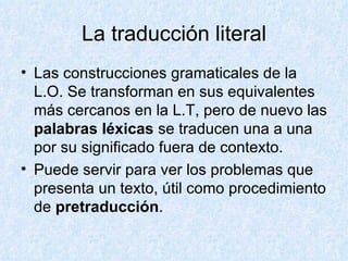 La traducción literal Las construcciones gramaticales de la L.O. Se transforman en sus equivalentes más cercanos en la L.T, pero de nuevo las  palabras léxicas  se traducen una a una por su significado fuera de contexto. Puede servir para ver los problemas que presenta un texto, útil como procedimiento de  pretraducción . 