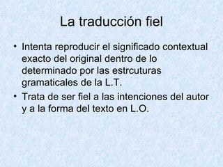 La traducción fiel Intenta reproducir el significado contextual exacto del original dentro de lo determinado por las estrcuturas gramaticales de la L.T. Trata de ser fiel a las intenciones del autor y a la forma del texto en L.O. 