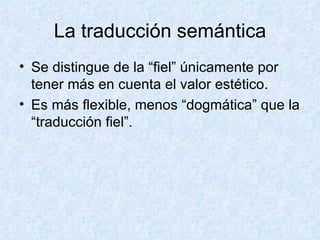 La traducción semántica Se distingue de la “fiel” únicamente por tener más en cuenta el valor estético. Es más flexible, menos “dogmática” que la “traducción fiel”. 