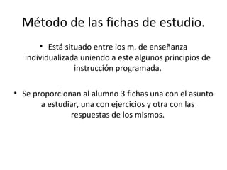 Método de las fichas de estudio. Está situado entre los m. de enseñanza individualizada uniendo a este algunos principios de instrucción programada. Se proporcionan al alumno 3 fichas una con el asunto a estudiar, una con ejercicios y otra con las respuestas de los mismos. 