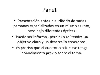 Panel. Presentación ante un auditorio de varias personas especializadas en un mismo asunto, pero bajo diferentes ópticas. Puede ser informal, pero aún así tendrá un objetivo claro y un desarrollo coherente. Es preciso que el auditorio o la clase tenga conocimiento previo sobre el tema. 