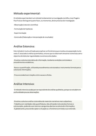 Método experimental:
O métodoexperimental é ummétodofundamental nainvestigaçãocientifica.JeanPiagete
Paul Fraisse distinguemquatrofases,oumomentos,deste processode investigação:
-Observação (natural e cientifica)
-Formulaçãode hipóteses
-Experimentação
-Conclusão(Elaboraçãoe interpretaçãode resultados)
Análise Extensiva:
Este métodoé muitoutilizadoparaexplicarumfenómenoque envolvaumapopulaçãomuito
vasta. É associadoà análise quantitativa,umavezque se observam amostrasnumerosascomo
objectivode detectarregularidadesnaestruturadosdados:
-Envolve acolectasistemáticade informação,mediantecondiçõescontroladase
procedimentosestatísticos;
-Buscaa quantificação,utilizandoprocedimentosestruturadose instrumentosformaisparaa
colectade informações;
-Procuraestabelecerrelaçõesentre causase efeitos.
Análise Intensiva:
O métodointensivo acabaporserequivalente de análise qualitativa,porque se estudamem
profundidade poucasobservações:
-Envolve acolectae análise sistemáticade materiaisnarrativosmaissubjectivos;
-Trabalhacom realidadesnãoquantificáveis,nãoutilizandoinstrumentosformaise
estruturados,podendousarroteirose perguntasabertasnacolectade informações;
-É globalizante,procurandocaptara situaçãoou o fenómenoemtodaasua extensão.
 