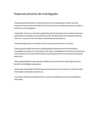 Etapasdo processo de investigação:
-Perguntade partida:Nesta1ª etapadevemosiniciarumaperguntasimples,concisae
exequívele deveráestaremacordocom os recursoscomoo tempode pesquisa,oespaço,o
dinheiroe osinvestigadores.
-Exploração,leiturase entrevistasexploratórias:Na2ª etapadeveremosconhecerde forma
exploratóriaarealidade que se pretendeestudar.Começaremoscomumaaproximaçãoao
"terreno",e umasleiturasrelevantese representativasdoproblema.
-Problemática(teórica): na3ª etapaconsiste noconjuntode teoriase conceitos.
-Construçãodomodelode análise e elaboraçãodashipótesesteóricas: Na4ªetapa o
investigadorterájáque ter um pontode vistasobre a realidade que iráestudar.Esse pontode
vistaseráapenasum conjuntode hipótesesque nãopassaramde umconjuntode respostas
provisórias.
-Observaçãoselecçãoe aplicaçãodosmétodose técnicas: Nesta5ª etapasaberemosjáo
desenhometodológicodapesquisa.
-Análise dasinformações: Nesta6ªetapa iremosjáseleccionararecolhae o tratamentodas
informações,analisandoe testando-as.
-Conclusões:Nestaúltimaetapairemosverquaisashipótesesque foramconfirmadasou
eliminadas.
 